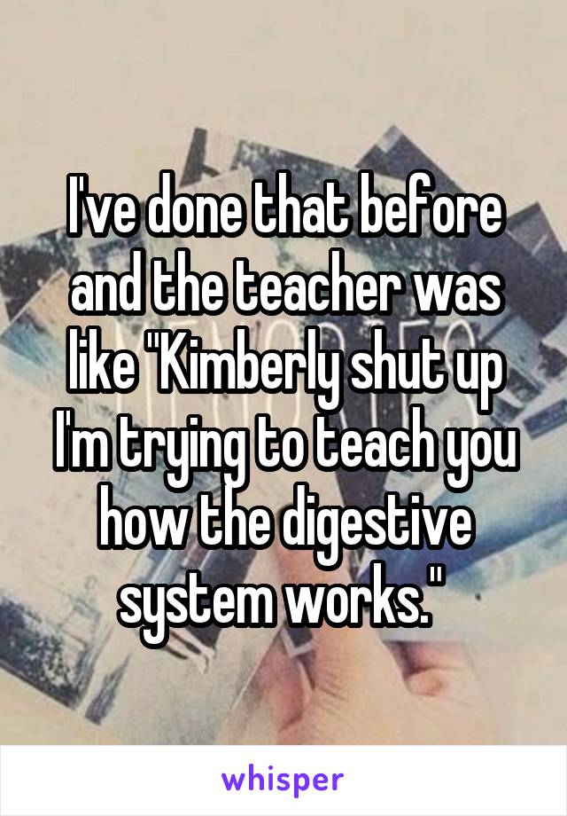 I've done that before and the teacher was like "Kimberly shut up I'm trying to teach you how the digestive system works." 