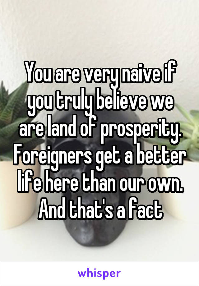 You are very naive if you truly believe we are land of prosperity. Foreigners get a better life here than our own. And that's a fact