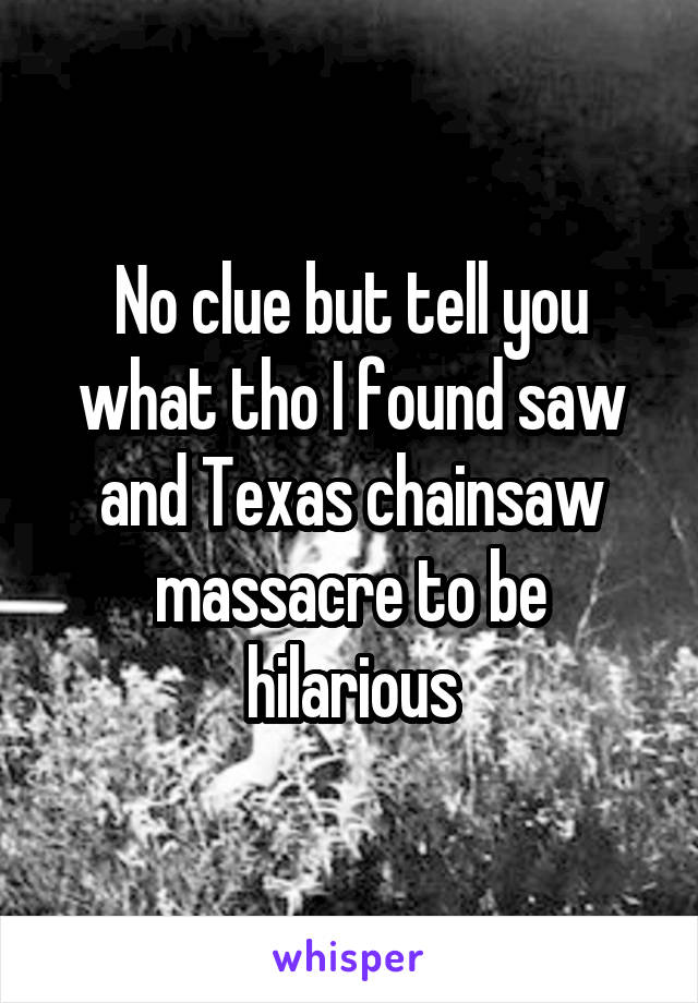 No clue but tell you what tho I found saw and Texas chainsaw massacre to be hilarious