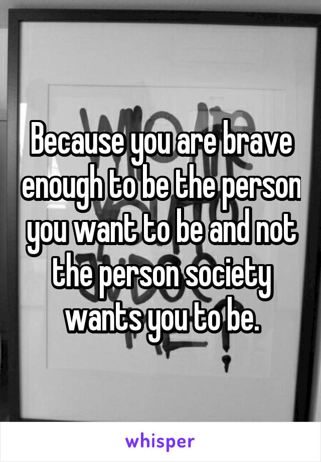Because you are brave enough to be the person you want to be and not the person society wants you to be.