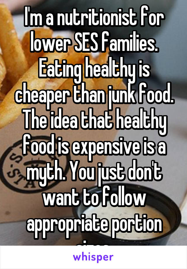 I'm a nutritionist for lower SES families. Eating healthy is cheaper than junk food. The idea that healthy food is expensive is a myth. You just don't want to follow appropriate portion sizes.