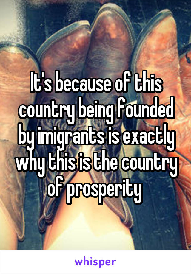 It's because of this country being founded by imigrants is exactly why this is the country of prosperity 