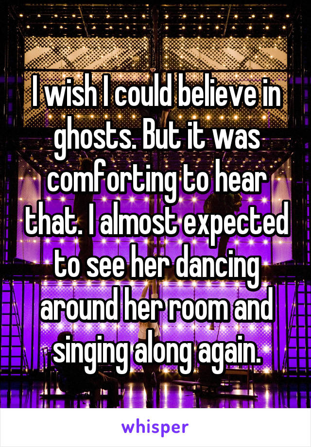 I wish I could believe in ghosts. But it was comforting to hear that. I almost expected to see her dancing around her room and singing along again.