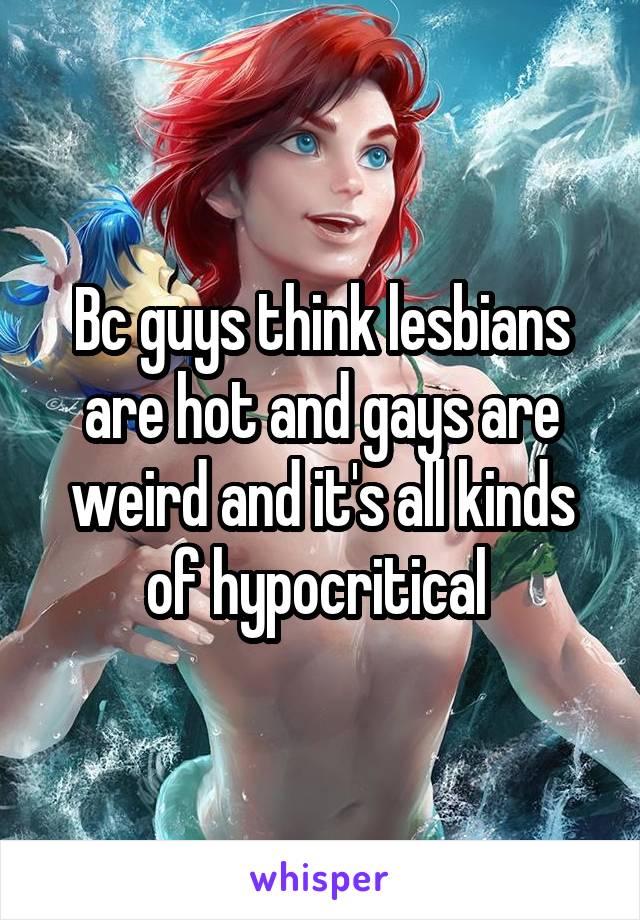 Bc guys think lesbians are hot and gays are weird and it's all kinds of hypocritical 