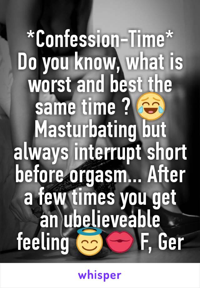 *Confession-Time*
Do you know, what is worst and best the same time ? 😂
Masturbating but always interrupt short before orgasm... After a few times you get an ubelieveable feeling 😇💏 F, Ger