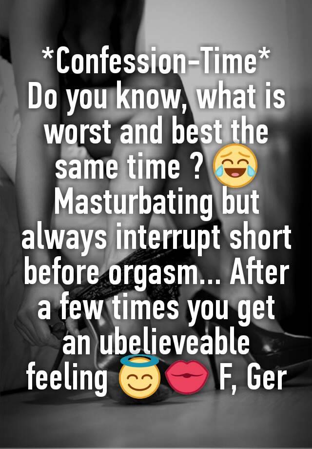 *Confession-Time*
Do you know, what is worst and best the same time ? 😂
Masturbating but always interrupt short before orgasm... After a few times you get an ubelieveable feeling 😇💏 F, Ger