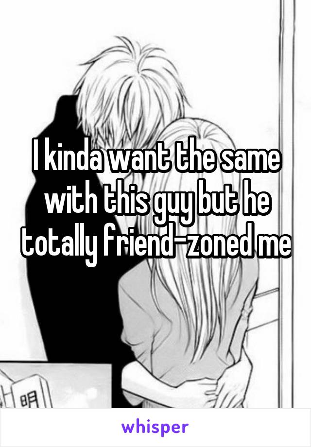 I kinda want the same with this guy but he totally friend-zoned me 