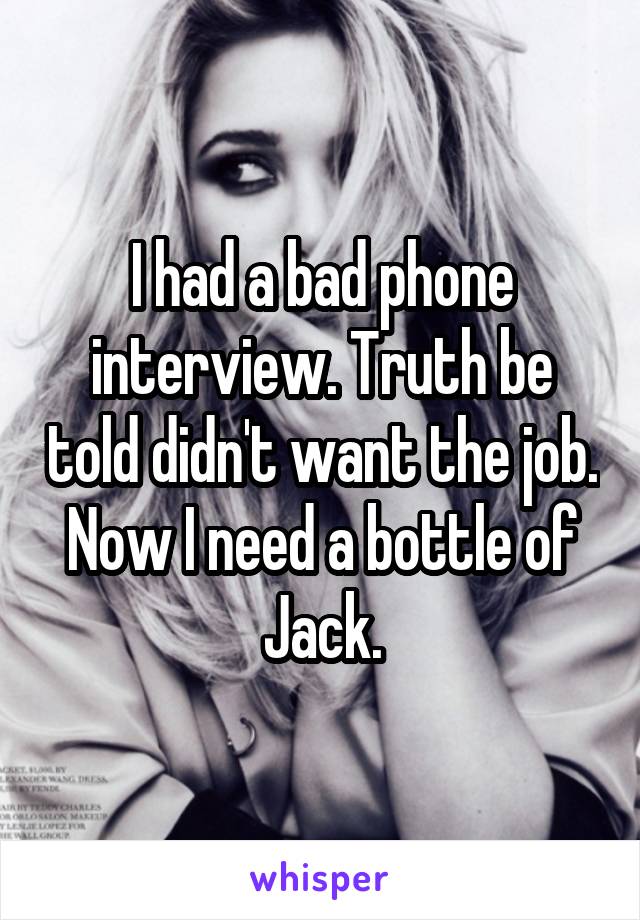 I had a bad phone interview. Truth be told didn't want the job. Now I need a bottle of Jack.