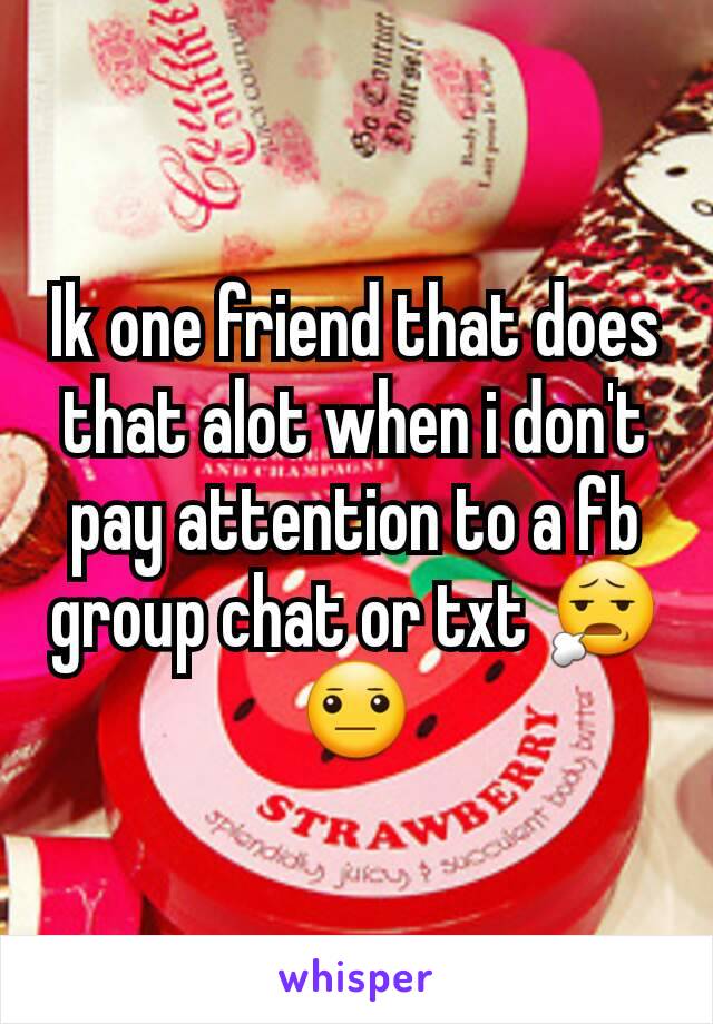 Ik one friend that does that alot when i don't pay attention to a fb group chat or txt 😧😐