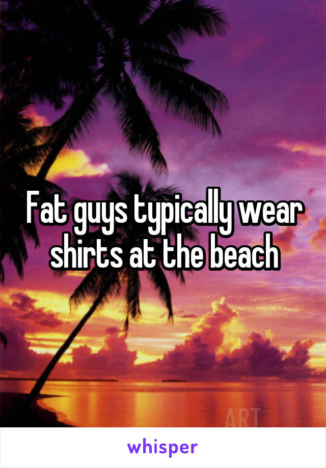 Fat guys typically wear shirts at the beach