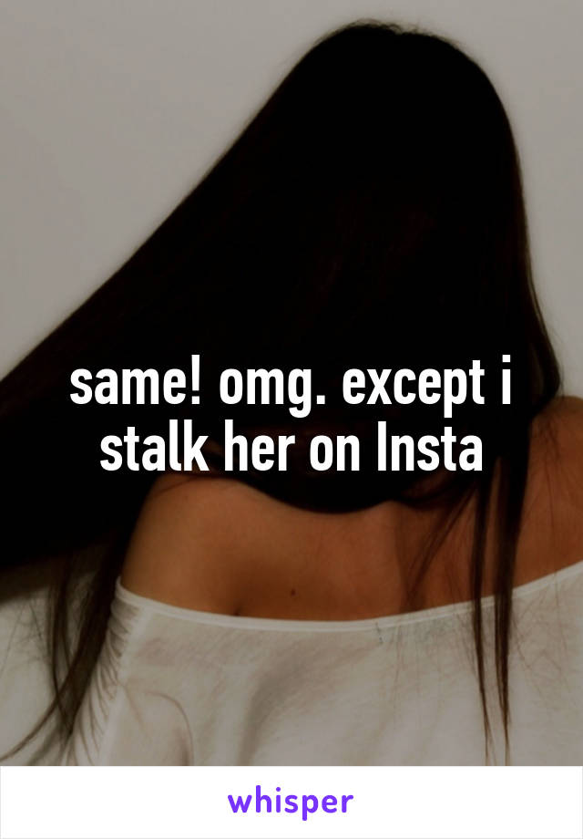 same! omg. except i stalk her on Insta