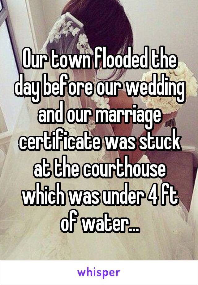 Our town flooded the day before our wedding and our marriage certificate was stuck at the courthouse which was under 4 ft of water...