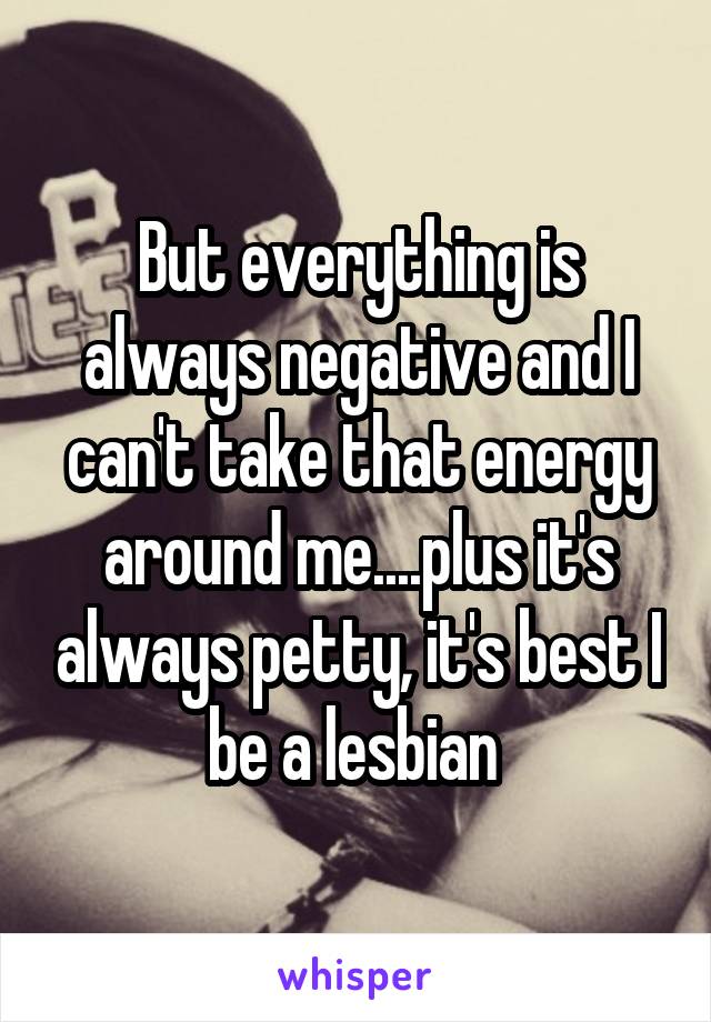 But everything is always negative and I can't take that energy around me....plus it's always petty, it's best I be a lesbian 
