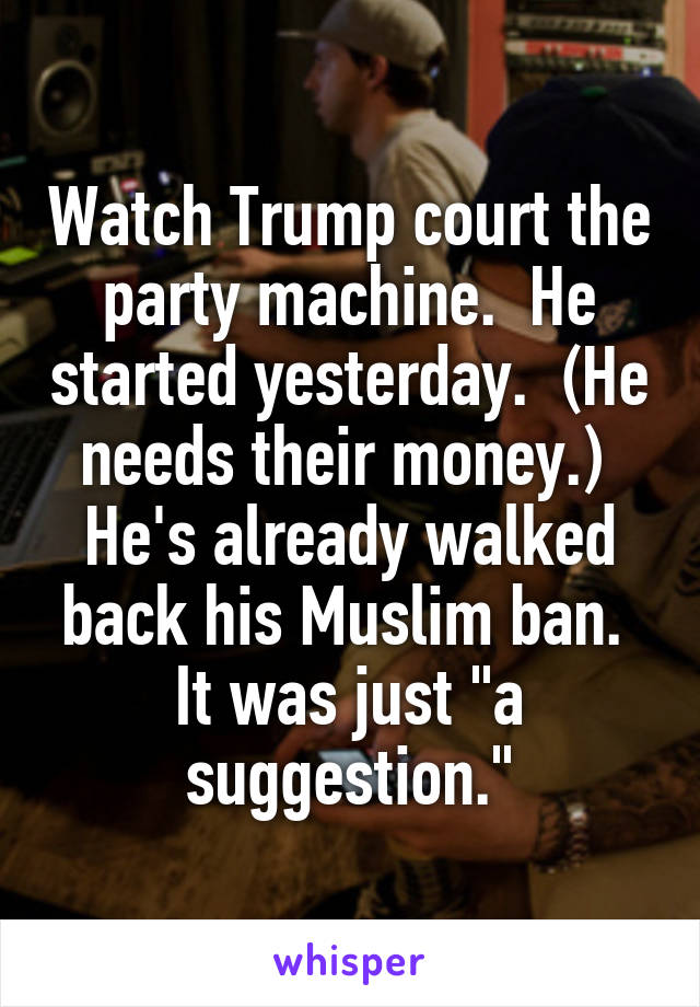 Watch Trump court the party machine.  He started yesterday.  (He needs their money.)  He's already walked back his Muslim ban.  It was just "a suggestion."