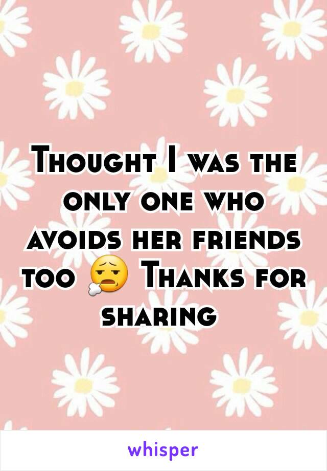 Thought I was the only one who avoids her friends too 😧 Thanks for sharing 