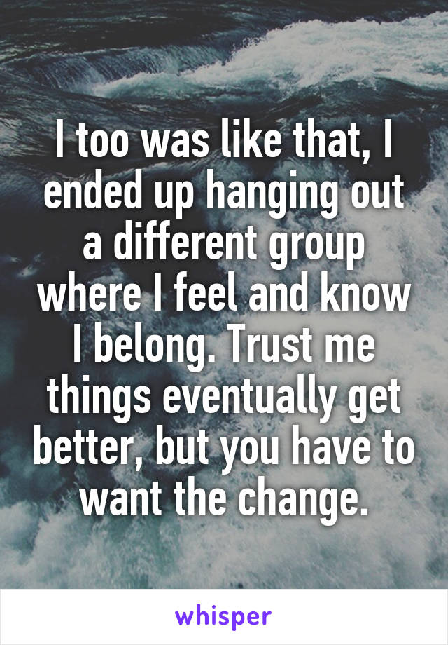 I too was like that, I ended up hanging out a different group where I feel and know I belong. Trust me things eventually get better, but you have to want the change.