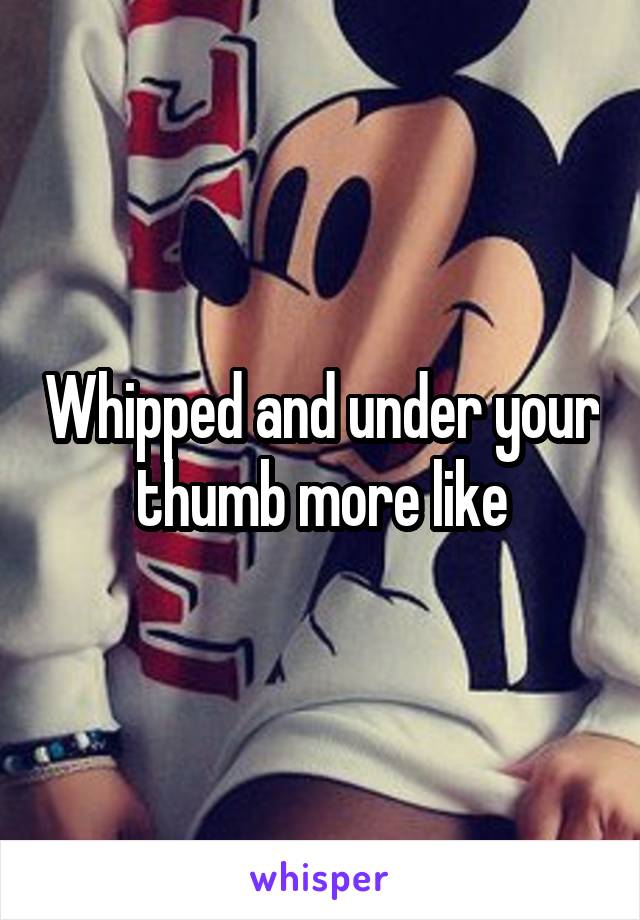 Whipped and under your thumb more like