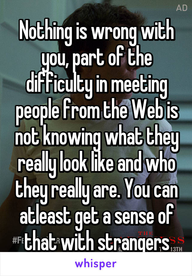 Nothing is wrong with you, part of the difficulty in meeting people from the Web is not knowing what they really look like and who they really are. You can atleast get a sense of that with strangers