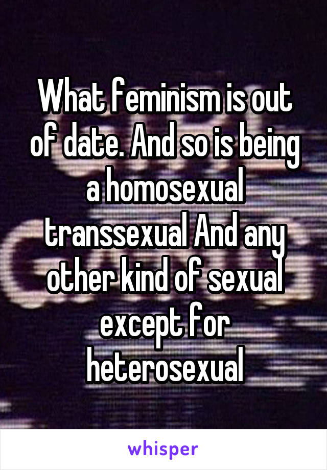 What feminism is out of date. And so is being a homosexual transsexual And any other kind of sexual except for heterosexual