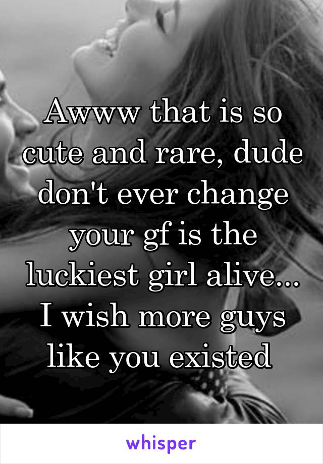 Awww that is so cute and rare, dude don't ever change your gf is the luckiest girl alive... I wish more guys like you existed 
