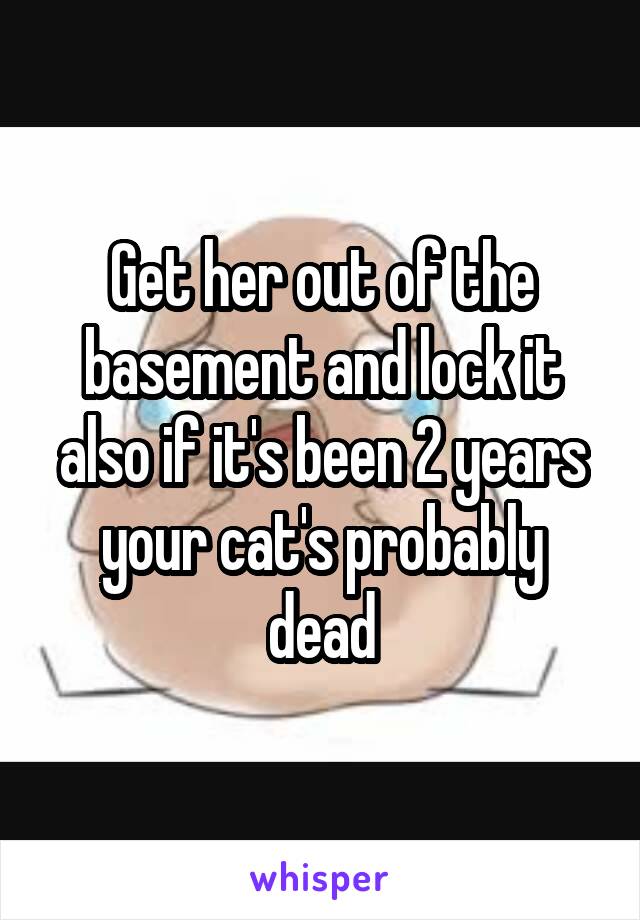 Get her out of the basement and lock it also if it's been 2 years your cat's probably dead