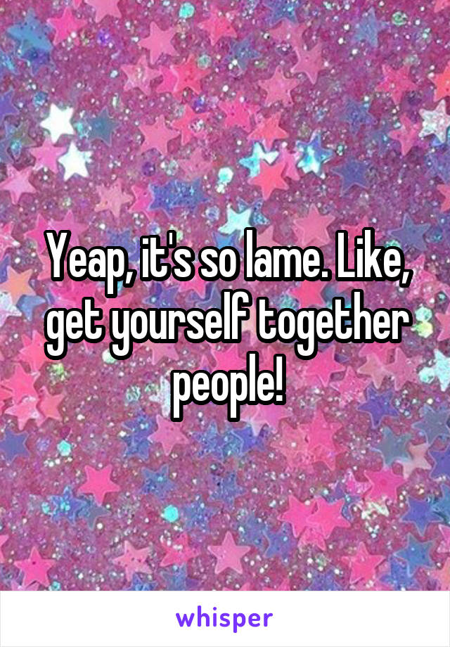 Yeap, it's so lame. Like, get yourself together people!