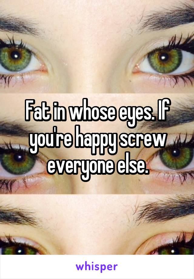 Fat in whose eyes. If you're happy screw everyone else.