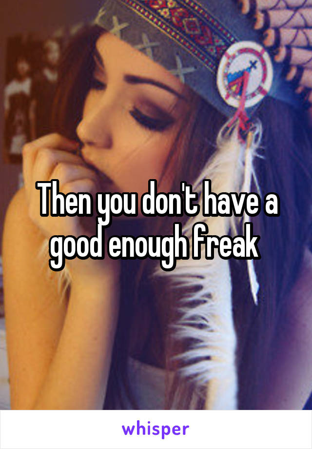 Then you don't have a good enough freak 