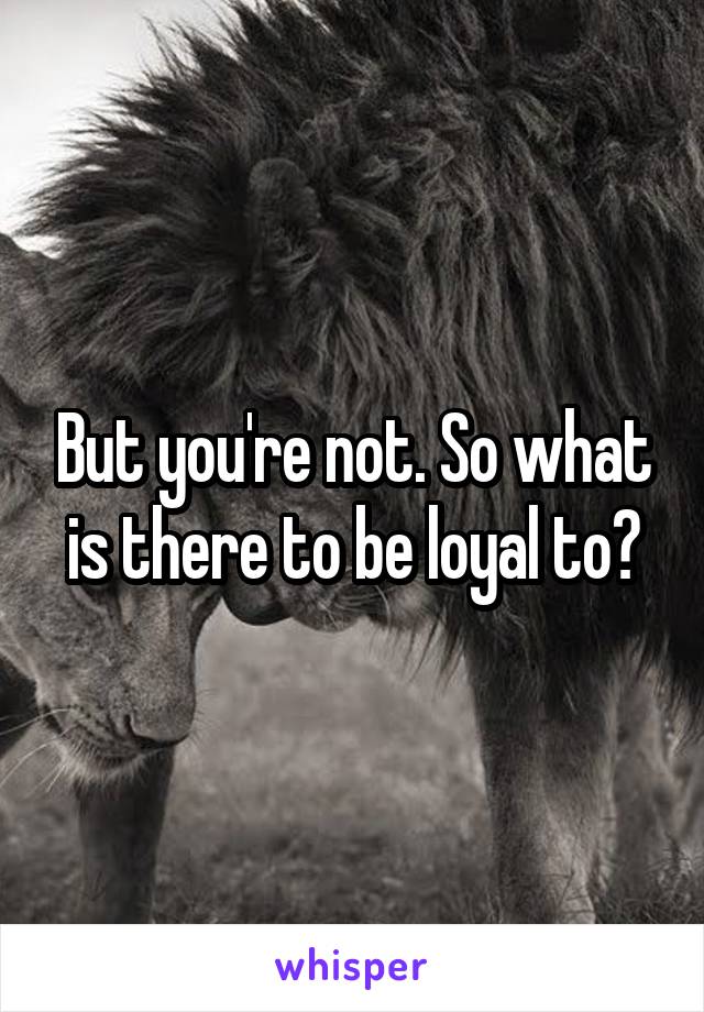 But you're not. So what is there to be loyal to?