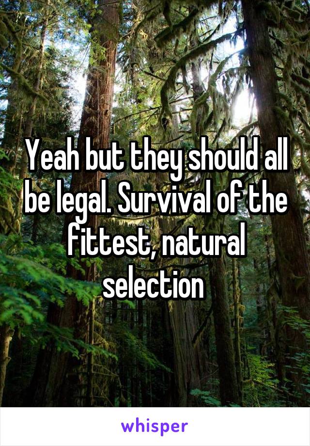 Yeah but they should all be legal. Survival of the fittest, natural selection 
