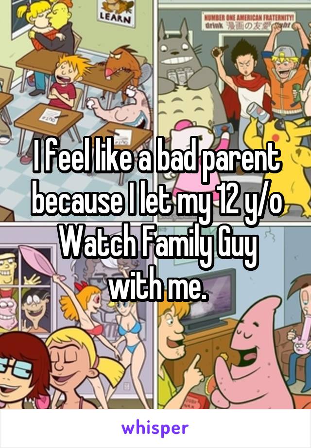 I feel like a bad parent because I let my 12 y/o
Watch Family Guy with me.
