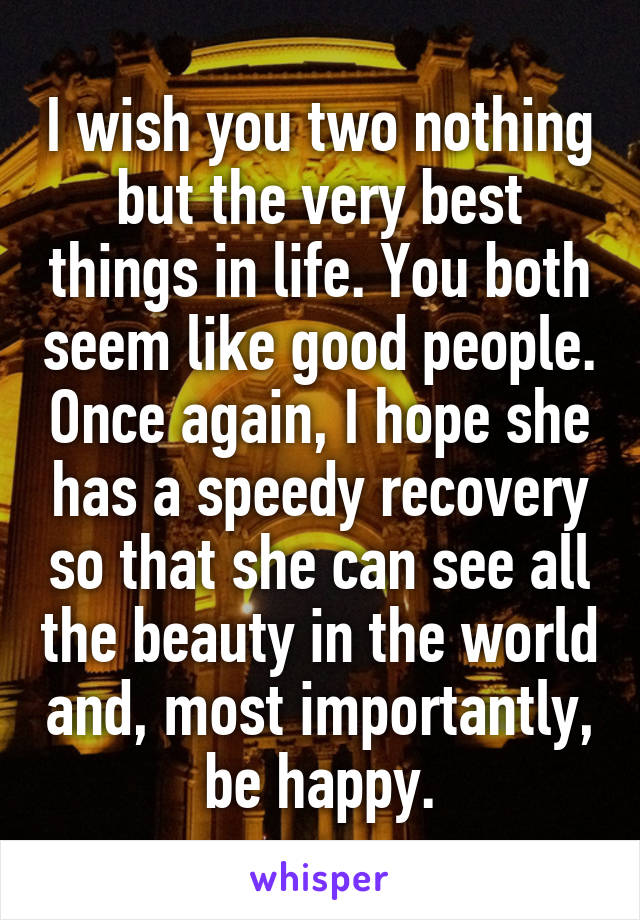 I wish you two nothing but the very best things in life. You both seem like good people. Once again, I hope she has a speedy recovery so that she can see all the beauty in the world and, most importantly, be happy.