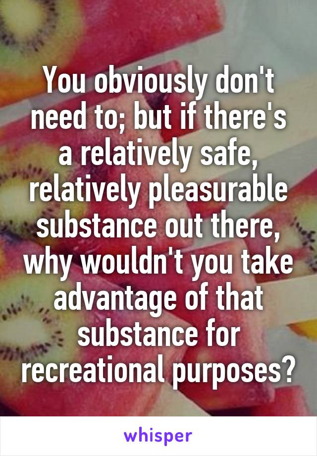 You obviously don't need to; but if there's a relatively safe, relatively pleasurable substance out there, why wouldn't you take advantage of that substance for recreational purposes?