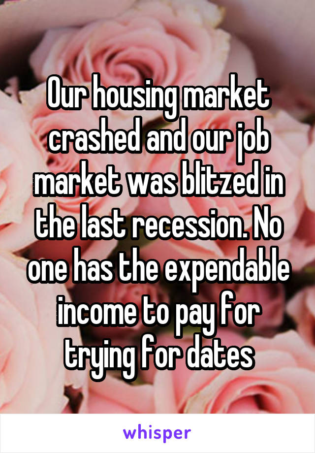 Our housing market crashed and our job market was blitzed in the last recession. No one has the expendable income to pay for trying for dates