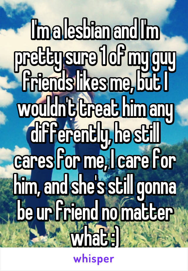 I'm a lesbian and I'm pretty sure 1 of my guy friends likes me, but I wouldn't treat him any differently, he still cares for me, I care for him, and she's still gonna be ur friend no matter what :)