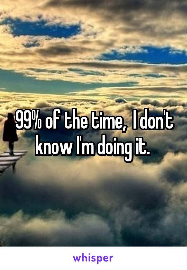 99% of the time,  I don't know I'm doing it. 