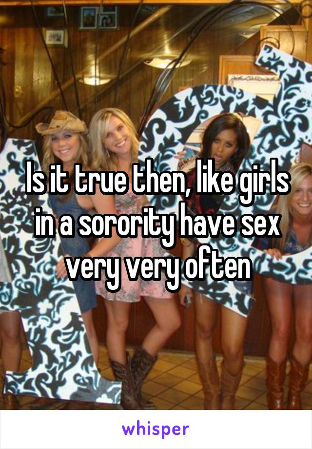 Is it true then, like girls in a sorority have sex very very often
