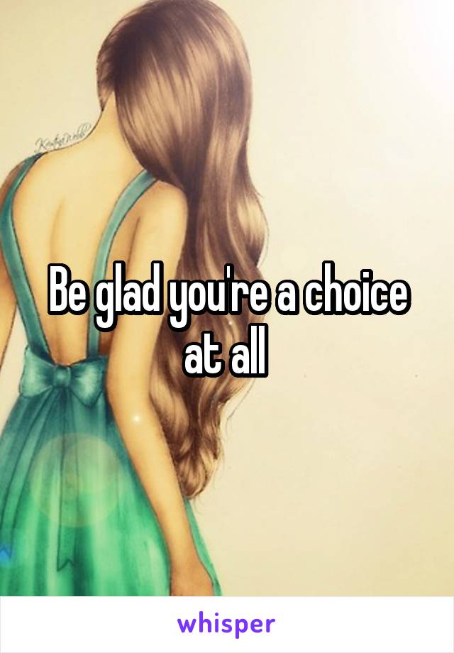 Be glad you're a choice at all 