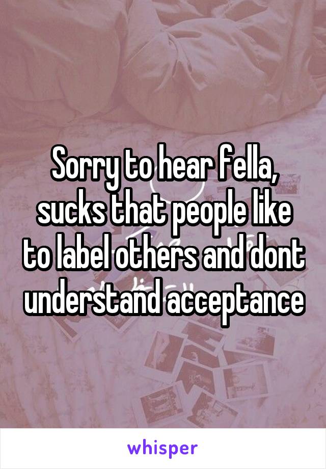 Sorry to hear fella, sucks that people like to label others and dont understand acceptance