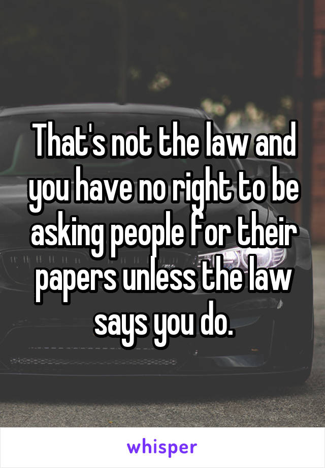 That's not the law and you have no right to be asking people for their papers unless the law says you do.