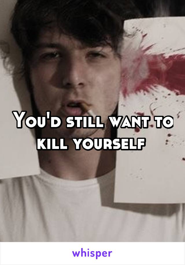 You'd still want to kill yourself 