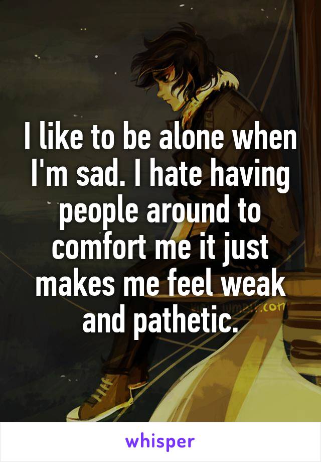 I like to be alone when I'm sad. I hate having people around to comfort me it just makes me feel weak and pathetic.