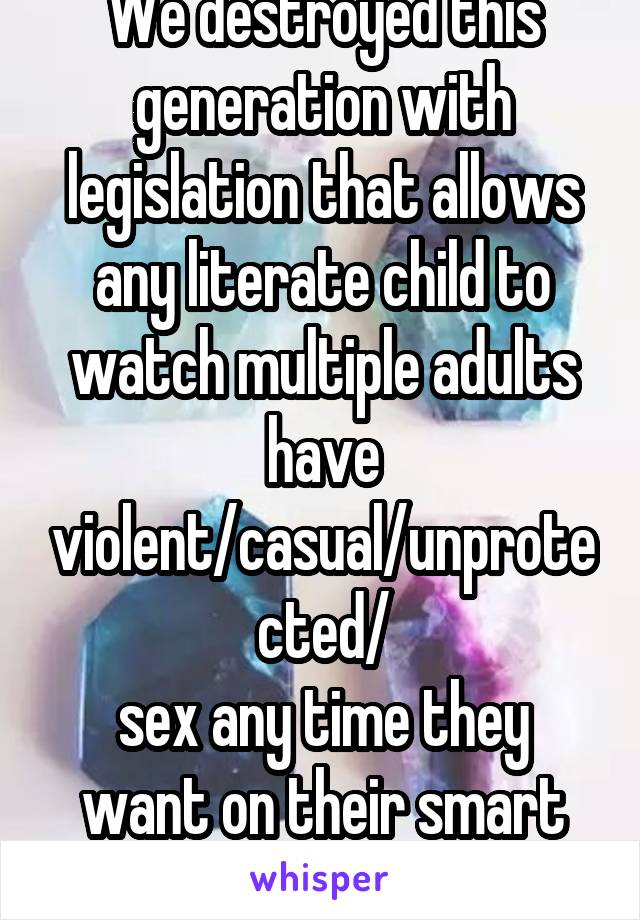 We destroyed this generation with legislation that allows any literate child to watch multiple adults have violent/casual/unprotected/
sex any time they want on their smart phone.