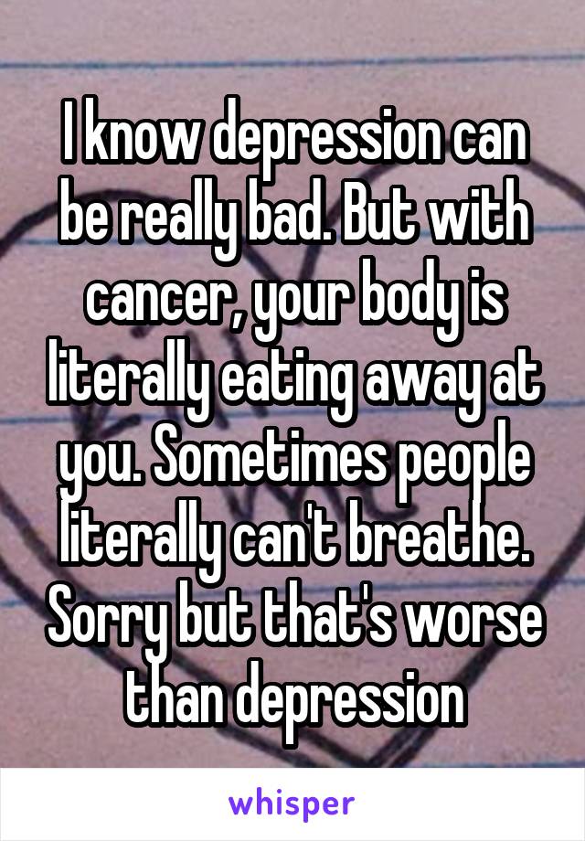 I know depression can be really bad. But with cancer, your body is literally eating away at you. Sometimes people literally can't breathe. Sorry but that's worse than depression