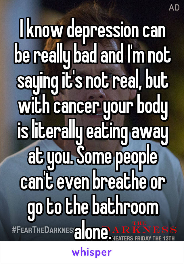 I know depression can be really bad and I'm not saying it's not real, but with cancer your body is literally eating away at you. Some people can't even breathe or go to the bathroom alone.