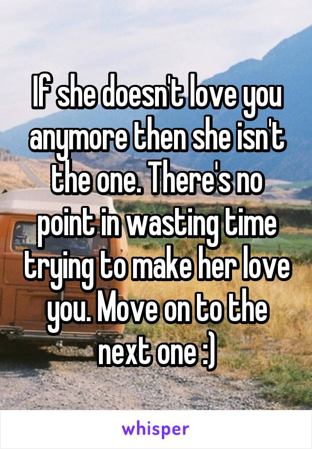 If she doesn't love you anymore then she isn't the one. There's no point in wasting time trying to make her love you. Move on to the next one :)