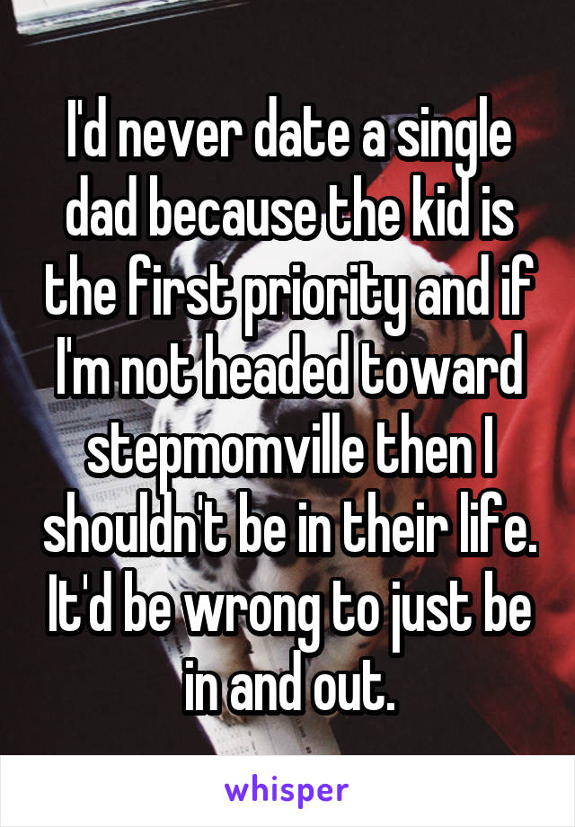 I'd never date a single dad because the kid is the first priority and if I'm not headed toward stepmomville then I shouldn't be in their life. It'd be wrong to just be in and out.