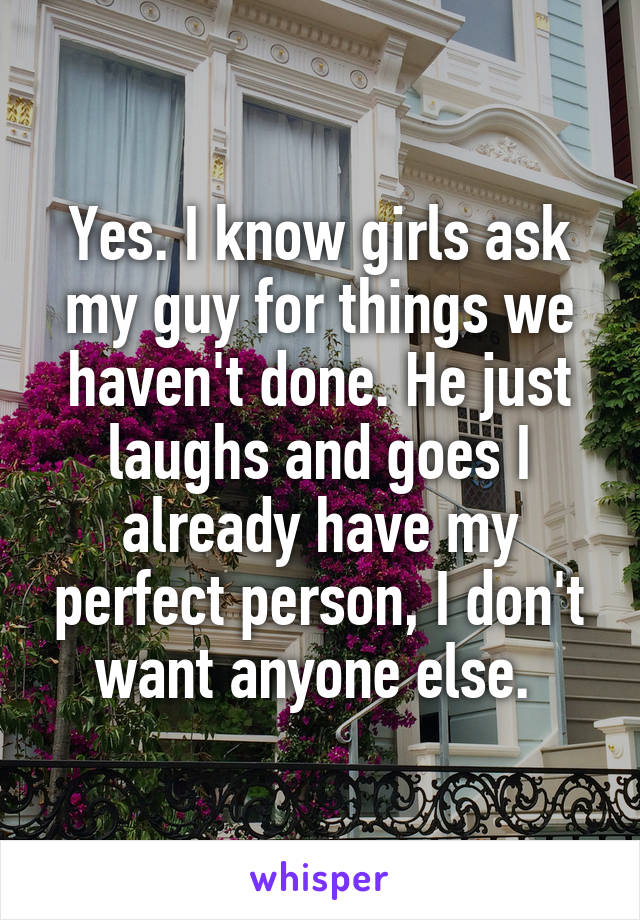 Yes. I know girls ask my guy for things we haven't done. He just laughs and goes I already have my perfect person, I don't want anyone else. 
