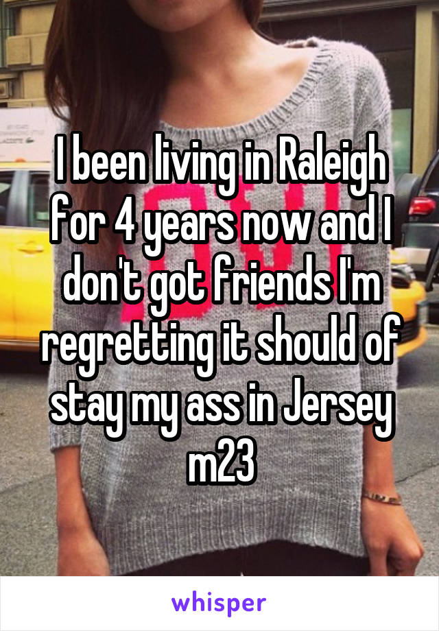 I been living in Raleigh for 4 years now and I don't got friends I'm regretting it should of stay my ass in Jersey m23