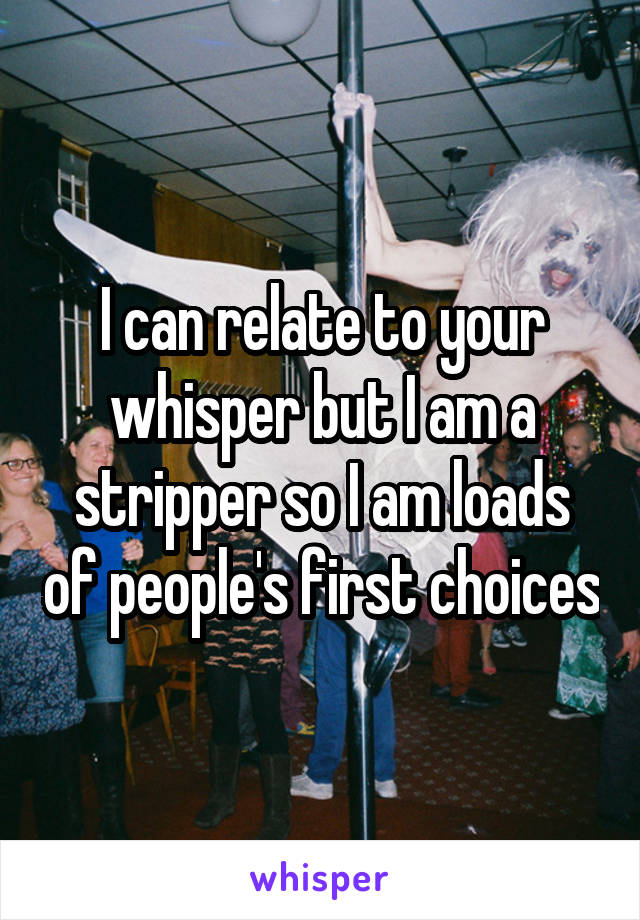 I can relate to your whisper but I am a stripper so I am loads of people's first choices